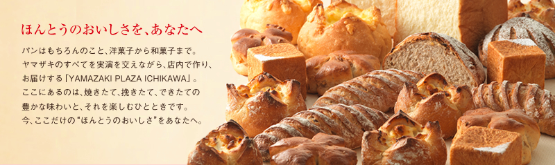 ほんとうのおいしさを、あなたへ パンはもちろんのこと、洋菓子から和菓子まで。ヤマザキのすべてを実演を交えながら、店内で作り、お届けする「YAMAZAKI PLAZA ICHIKAWA」。ここにあるのは、焼きたて、挽きたて、できたての豊かな味わいと、それを楽しむひとときです。今、ここだけの“ほんとうのおいしさ”をあなたへ。
