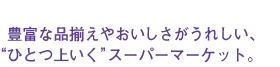 豊富な品揃えやおいしさがうれしい、“ひとつ上いく”スーパーマーケット。